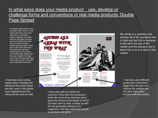 In what ways does your media product use, develop or
challenge forms and conventions or real media products: Double
Page Spread
My double page spread I have
included a folio which is in the
bottom left corner and I had
seen this on the Rolling
Stones magazine, the mast
head for this page is still the
same text (Royal Acid bath)
this is to keep the brand
identity and also again I have
kept to the to the same font
this article has the same
similar layout to the classic
rock double page spread with
the main image on the right
hand side in the top right hand
corner with the text on the left
and underneath the picture.
I had also used different
quotes and made them
bigger than the text so it
catches the readers eye
and gets them more
involved with the articles.
I have also split my article into
columns I have done this because it
looks like more of an interview and it
gives the choice to the reader to which
one they want to read, to keep up with
the old generation theme to my
magazine I had also edited the picture
to be black and white.
I have also used a drop
capital which indicates the
starting of the article these
are also used in the classic
rock magazines and the
rolling stones ones as well.
My article is a question and
answer all of the questions are
in bold and red this is because
it will catch the eye of the
reader and the answers are in
black this is so it is clear to the
reader.
 