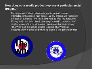 How does your media product represent particular social
groups?
My magazine is aimed at an older audience and people
interested in the classic rock genre. So my product will represent
the type of audience I will relate and want to read my magazine.
For my main article on the double page spread I created a band
similar to one of the most famous classic rock bands in history
„The Who‟ and the band I created is called The What so I
captured them in black and white so it gave a old generation feel.
 