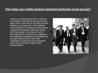 How does your media product represent particular social groups?
I gave it a old generation fell by dressing
my models in old clothes that would have
been wore in the time of The Who and the
Beatles e.g. Jeans shirt, t shirt bomber
coats long hair. An because of this theme
it gives the audience a laid back theme
and this is show in the type of music I
have decided to include in my magazine.
My magazine represents the teenagers to
younger adults it shows the male
characters as laid back cool characters
and it almost shows a higher class
representation.
 