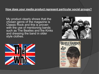 How does your media product represent particular social groups?
My product clearly shows that the
chosen genre of the magazine is
Classic Rock and this is proven
with the use of mentioning bands
such as The Beatles and the Kinks
and dressing the band in older
style clothes.
 