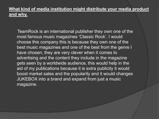 What kind of media institution might distribute your media product
and why.
TeamRock is an international publisher they own one of the
most famous music magazines „Classic Rock‟. I would
choose this company this is because they own one of the
best music magazines and one of the best from the genre I
have chosen, they are very clever when it comes to
advertising and the content they include in the magazine
gets seen by a worldwide audience, this would help in the
aid of my publications because it is extra publicity it would
boost market sales and the popularity and it would changes
JUKEBOX into a brand and expand from just a music
magazine.
 