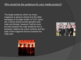 Who would be the audience for your media product?
The target audience which my music
magazine is going to aimed at is the older
teenagers to younger adults of 15-21 years
old; it will be aimed at both genders both
male and female, however it will be more
focused towards the male audience this is
because I believe the colour scheme and the
style of the magazine favours towards the
male side.
 