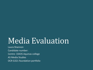 Media Evaluation
Laura Shannon
Candidate number:
Centre: 33435 Aquinas college
AS Media Studies
OCR G321 foundation portfolio
 