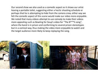Our second show we also used as a comedic aspect as it shows our artist
leaving a portable toilet, suggesting either a hectic shooting schedule or
perhaps that he is attempting to hide from the camera crew, either way we
felt the comedic aspect of this scene would make our video more enjoyable.
We noted that many videos attempt to use comedy to make their videos
more appealing such as Bowling for Soup’s video for “The B***h song”,
where the band is in prison and conforming to several prison stereotypes
but in a comical way, thus making the video more enjoyable to watch and
the target audience more likely to keep replaying the song.
 