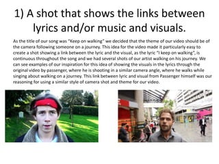 1) A shot that shows the links between
lyrics and/or music and visuals.
As the title of our song was “Keep on walking” we decided that the theme of our video should be of
the camera following someone on a journey. This idea for the video made it particularly easy to
create a shot showing a link between the lyric and the visual, as the lyric “I keep on walking”, is
continuous throughout the song and we had several shots of our artist walking on his journey. We
can see examples of our inspiration for this idea of showing the visuals in the lyrics through the
original video by passenger, where he is shooting in a similar camera angle, where he walks while
singing about walking on a journey. This link between lyric and visual from Passenger himself was our
reasoning for using a similar style of camera shot and theme for our video.
 