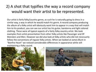 2) A shot that typifies the way a record company
would want their artist to be represented.
Our artist is fairly folky/country genre, as such he is naturally going to dress in a
similar way, a way in which he would match his genre. A record company producing
the album of a folky artist will obviously want him to appear in a way that will match
him to his product, you can see our artist has his guitar, bandanna and light colored
clothing. These were all typical aspects of a fairly folky country artist. We took
examples from artist presentation from other folky artists like Passenger and Of
Monsters and Men. However we did also look at folky artists who did not necessarily
follow the conventions of regular folky artists. When we looked at James Blunt in
“Bonfire Heart” we noticed considerable differences in appearance while still
maintaining a folky sound.
 