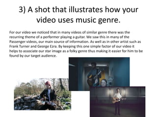 3) A shot that illustrates how your
video uses music genre.
For our video we noticed that in many videos of similar genre there was the
recurring theme of a performer playing a guitar. We saw this in many of the
Passenger videos, our main source of information. As well as in other artist such as
Frank Turner and George Ezra. By keeping this one simple factor of our video it
helps to associate our star image as a folky genre thus making it easier for him to be
found by our target audience.
 