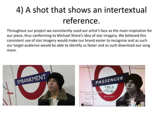 4) A shot that shows an intertextual
reference.
Throughout our project we consistently used our artist’s face as the main inspiration for
our piece, thus conforming to Michael Shore’s idea of star imagery. We believed this
consistent use of star imagery would make our brand easier to recognise and as such
our target audience would be able to identify us faster and as such download our song
more.
 