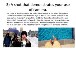 5) A shot that demonstrates your use
of camera.
We chose to deliberately film our entire narrative side of our video through the
selfie stick style shot. We chose this style as we had seen several versions of the
idea such as Passenger’s original idea and Duke Dumont’s, where the video was
shot entirely through point of view. By choosing to shoot our narrative in this way
we felt it allowed our audience to connect more with the piece and as such feel
like they were part of the video therefore making the video more real for them.
 