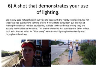 6) A shot that demonstrates your use
of lighting.
We mostly used natural light in our video to keep with the reality type feeling. We felt
that if we had overly done lighting effects it would take away from our attempt at
making the video as realistic as possible, as close to the audience feeling they are
actually in the video as we could. This theme we found was consistent in other videos
such as in Kiesza’s video for “Hide away” were natural lighting is consistently used
throughout the video.
 