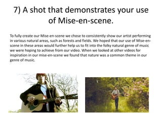 7) A shot that demonstrates your use
of Mise-en-scene.
To fully create our Mise-en-scene we chose to consistently show our artist performing
in various natural areas, such as forests and fields. We hoped that our use of Mise-en-
scene in these areas would further help us to fit into the folky natural genre of music
we were hoping to achieve from our video. When we looked at other videos for
inspiration in our mise-en-scene we found that nature was a common theme in our
genre of music.
 