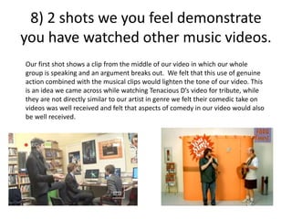 8) 2 shots we you feel demonstrate
you have watched other music videos.
Our first shot shows a clip from the middle of our video in which our whole
group is speaking and an argument breaks out. We felt that this use of genuine
action combined with the musical clips would lighten the tone of our video. This
is an idea we came across while watching Tenacious D’s video for tribute, while
they are not directly similar to our artist in genre we felt their comedic take on
videos was well received and felt that aspects of comedy in our video would also
be well received.
 