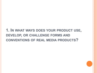 1. IN WHAT WAYS DOES YOUR PRODUCT USE,
DEVELOP, OR CHALLENGE FORMS AND
CONVENTIONS OF REAL MEDIA PRODUCTS?
 
