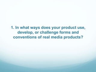 1. In what ways does your product use,
develop, or challenge forms and
conventions of real media products?
 