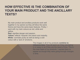 HOW EFFECTIVE IS THE COMBINATION OF
YOUR MAIN PRODUCT AND THE ANCILLARY
TEXTS?

 My main product and ancillary products work well
 together in my opinion as they all follow the same
 theme and have the same basic features. Firstly, I
 went with my main colours as red, white and
 yellow.
 Red: signifies danger and passion.
 Yellow: reflects ‘hazards’ and stand outs instantly.
 White: connotes purity as well as being a cold
 colour with a ‘lack of’ emotions.
                                 The images in all of my products combine to
                                 influence time. They all seem as if they are fading
                                 in or away or as if they are the result of time. This is
                                 the main basis of my products. I wanted them to
                                 appear as though they were going through changes
                                 in time.
 