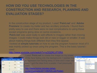 HOW DID YOU USE TECHNOLOGIES IN THE
CONSTRUCTION AND RESEARCH, PLANNING AND
EVALUATION STAGES?

 In the construction stage of my product, I used ‘Paint.net’ and ‘Adobe
 Premiere’ to create my trailer and two ancillary products. I found them
 pretty easy to use and there were no real complications to using these
 except programs going slow on some occasions.
 ‘Paint.net’ was used really to add effects to images rather than moving
 images. I could make things look old or new or bigger or smaller. It was
 about making things look different than they first appear.
 I looked at simple tutorials on how to use the program however most of it
 was mainly picked up once using the program. This is the basic tutorial I
 used:
 http://www.youtube.com/watch?v=uOQ2KLVFXRA
               I used ‘Paint.net’ to create the image on my poster
               of the face fading into the background. I wanted this
               to represent him fading away in time and it was very
               easy. I got the idea from a poster I had previously
               seen:
               http://www.horror-movies.ca/wp-
               content/uploads/2011/08/Kill-List-Poster-
 