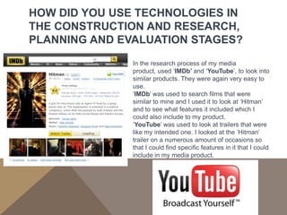 HOW DID YOU USE TECHNOLOGIES IN
THE CONSTRUCTION AND RESEARCH,
PLANNING AND EVALUATION STAGES?
               In the research process of my media
               product, used ‘IMDb’ and ‘YouTube’, to look into
               similar products. They were again very easy to
               use.
               ‘IMDb’ was used to search films that were
               similar to mine and I used it to look at ‘Hitman’
               and to see what features it included which I
               could also include to my product.
               ‘YouTube’ was used to look at trailers that were
               like my intended one. I looked at the ‘Hitman’
               trailer on a numerous amount of occasions so
               that I could find specific features in it that I could
               include in my media product.
 