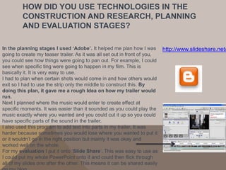 HOW DID YOU USE TECHNOLOGIES IN THE
        CONSTRUCTION AND RESEARCH, PLANNING
        AND EVALUATION STAGES?

In the planning stages I used ‘Adobe’. It helped me plan how I was http://www.slideshare.net/
going to create my teaser trailer. As it was all set out in front of you,
you could see how things were going to pan out. For example, I could
see when specific ting were going to happen in my film. This is
basically it. It is very easy to use.
I had to plan when certain shots would come in and how others would
exit so I had to use the strip only the middle to construct this. By
doing this plan, it gave me a rough Idea on how my trailer would
run.
Next I planned where the music would enter to create effect at
specific moments. It was easier than it sounded as you could play the
music exactly where you wanted and you could cut it up so you could
have specific parts of the sound in the trailer.
I also used this program to add text into parts in my trailer. It was
harder because sometimes you would lose where you wanted to put it
or it wouldn’t go in the right position but mainly it was okay and
worked well on the whole.
For my evaluation I put it onto ‘Slide Share’. This was easy to use as
I could put my whole PowerPoint onto it and could then flick through
all of my slides one after the other. This means it can be shared easily
 