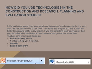 HOW DID YOU USE TECHNOLOGIES IN THE
CONSTRUCTION AND RESEARCH, PLANNING AND
EVALUATION STAGES?


In the evaluation stage, I just used simple word processor’s and power points. It is very
basic and understand how to use them . The easier the program you use is, then the
better the outcome will be in my opinion. If you find something really easy to use, then
you can utilise all of its abilities to their maximum and get the best out of them.
The best parts about using these are:
- Quick and easy to use.
- Guides to help you if needed.
- Reliable
- Easy to save work
 