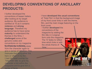 DEVELOPING CONVENTIONS OF ANCILLARY
PRODUCTS:
I further developed the
conventions of teaser trailers    I have developed the usual conventions
after looking at my target        of ‘Total Film’ in that the background image
audience. My audience is          of my front cover links in with the theme,
certified at 15 as it contains    film, and the main image featuring on the
violence and strong               front cover.
language. Therefore my             I further developed the
audience has to have some          conventions of the
maturity to understand the         magazine by adding the
themes in the films. I             film title in it original
challenged some of the             form onto the magazine.
genuine codes and                  The ‘S’ fades to reflect
conventions on my magazine         time which links in with
to attract my audience. away       the whole theme of
My character is looking
                                   ‘time.’
from the character again to
give a sense of rebellion. This
insinuate that he is either the
hero or villain in my film.
I had his head overlap the
‘Total Film’ title to give his
character a link within the
magazine and to give him a
sense of fame.
 