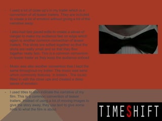 -   I used a lot of close up’s in my trailer which is a
    convention of all teaser trailers. They are included
    to create a lot of emotion without giving a lot of the
    narrative away.

-   I also had fast paced edits to create a sense of
    danger to make my audience feel on edge which
    again is another common convention of teaser
    trailers. The shots are edited together so that the
    shots are really small and so that they flow
    together really fast. This is a common convention
    in teaser trailer as they keep the audience enticed.

-   Music was also another convention that I kept the
    same throughout my trailer. The music was eerie
    which commonly features in trailers. The music
    fitted in with the close ups and created a deep
    sense of emotion.

-   I used titles to also indicate the narrative of my
    film. This is a common convention of teaser
    trailers. Instead of using a lot of moving images to
    give the story away, they use text to give some
    hints to what the film is about.
 