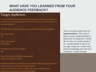 WHAT HAVE YOU LEARNED FROM YOUR
AUDIENCE FEEDBACK?




                         This is my first draft from my
                         questionnaire. This was to
                         gain a quick understanding of
                         what kind of audience I would
                         like to aim my media product
                         at. I would prefer to aim it at
                         my age range as I could have
                         some knowledge into the kind
                         of factors I could include.
 