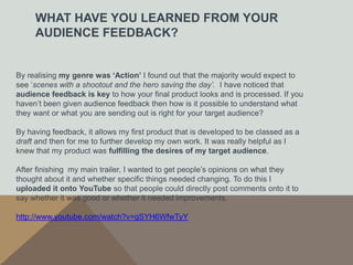 WHAT HAVE YOU LEARNED FROM YOUR
     AUDIENCE FEEDBACK?


By realising my genre was ‘Action’ I found out that the majority would expect to
see ‘scenes with a shootout and the hero saving the day’. I have noticed that
audience feedback is key to how your final product looks and is processed. If you
haven’t been given audience feedback then how is it possible to understand what
they want or what you are sending out is right for your target audience?

By having feedback, it allows my first product that is developed to be classed as a
draft and then for me to further develop my own work. It was really helpful as I
knew that my product was fulfilling the desires of my target audience.

After finishing my main trailer, I wanted to get people’s opinions on what they
thought about it and whether specific things needed changing. To do this I
uploaded it onto YouTube so that people could directly post comments onto it to
say whether it was good or whether it needed improvements.

http://www.youtube.com/watch?v=gSYH6WfwTyY
 