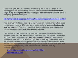 I could also gain feedback from my audience by uploading mock ups of my
ancillary products onto my blog. This was people could see the development
stage of my media products and could again post comments under to say if it
was going good or not so good.

http://ohheymate.blogspot.co.uk/2012/01/ancillary-magazine-basic-mock-up.html

That is my very first basic mock up of my front cover. From that to my final piece
you can see a massive difference as my audience have given me feedback to
help me improve. From this I learnt that feedback is like a journey and once
you get feedback things only improve and develop.

I also gained audience feedback to help me improve my teaser trailer before it
was nearly finished. The feedback I was given was very helpful and I took every
bit of it on board. I included the changes that were suggested and it is seen
through the final product. It was vital I got feedback on my trailer at this point as
the deadline was near and my product wasn’t reaching the desired effect that I
wanted it to. Whatever my audience thought would make it better was good as I
could change things easily. This is the feedback I received from my
audience/peers:
    http://ohheymate.blogspot.co.uk/2012/02/p
    eer-feedback.html
 