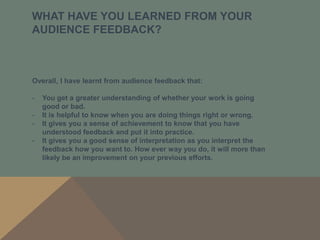 WHAT HAVE YOU LEARNED FROM YOUR
AUDIENCE FEEDBACK?



Overall, I have learnt from audience feedback that:

-   You get a greater understanding of whether your work is going
    good or bad.
-   It is helpful to know when you are doing things right or wrong.
-   It gives you a sense of achievement to know that you have
    understood feedback and put it into practice.
-   It gives you a good sense of interpretation as you interpret the
    feedback how you want to. How ever way you do, it will more than
    likely be an improvement on your previous efforts.
 