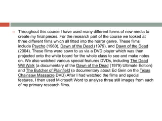  Throughout this course I have used many different forms of new media to
create my final pieces. For the research part of the course we looked at
three different films which all fitted into the horror genre. These films
include Psycho (1960), Dawn of the Dead (1979), and Dawn of the Dead
(2004). These films were sown to us via a DVD player which was then
projected onto the white board for the whole class to see and make notes
on. We also watched various special features DVDs, including The Dead
Will Walk (a documentary of the Dawn of the Dead (1979) Ultimate Edition)
and The Butcher of Plainfield (a documentary about Ed Gein on the Texas
Chainsaw Massacre DVD).After I had watched the films and special
features, I then used Microsoft Word to analyse three still images from each
of my primary research films.
 