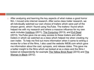  After analysing and learning the key aspects of what makes a good horror
film, I moved onto internet research. After some class trailer research, we
all individually watched our own choice of trailers which were part of the
chosen genre, which I found using YouTube. The trailers I found which
helped me with my research and where a massive influence for my own
work includes Insidious (2011), The Conjuring (2013), and Evil Dead
(2013). YouTube gave me an easy access to these trailers and other
trailers in which we watched as a class which helped me when creating my
own trailer. To help me find out more information when it came to writing a
review for a few of the films, I also used the website IMDB.com which gave
me information about the cast, synopsis, and release dates. This gave me
a better insight to the films which we looked at as a class and the films I
looked at independently for example The Yellow Brick Road (2010) and The
Woman In Black (2012).
 