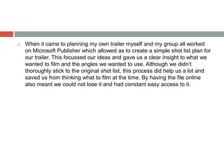  When it came to planning my own trailer myself and my group all worked
on Microsoft Publisher which allowed as to create a simple shot list plan for
our trailer. This focussed our ideas and gave us a clear insight to what we
wanted to film and the angles we wanted to use. Although we didn’t
thoroughly stick to the original shot list, this process did help us a lot and
saved us from thinking what to film at the time. By having the file online
also meant we could not lose it and had constant easy access to it.
 