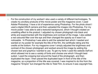  For the construction of my worked I also used a variety of different technologies. To
create my ancillary products of the movie poster and the magazine cover, I used
Adobe Photoshop. I have a lot of experience using Photoshop. For the photo shoot I
used a digital DSLR camera and then uploaded the images into Photoshop. For my
movie poster I was able to add a textured background, which I thought created an
unsettling effect to the product. I adjusted my chosen photograph into black and
white and experimented with the brightness and contrast of the image. I also added
a red coloured filter over the eye and then changed the opacity so it wasn’t so
noticeable. In Photoshop I was able to add the selected text which I needed and
wanted on my poster for example the title of the film, the certificate rating and the
credits at the bottom. For my magazine cover I simply adjusted the brightness and
contrast of the chosen photograph and worked around the image by adding the
chosen text and graphics I wanted to use. To get my fonts I used the website DaFont
which allowed me to see a variety of fonts and choose one which I thought best
suited. I used the snipping tool around the head of the photograph, and then
duplicated the layer. I then placed the duplicated layer in front of the title of the
magazine, so a proportion of the title was covered. I was inspired to do this from the
magazine “Empire” but changed the title to Total Film, to ensure it was copyright free.
 