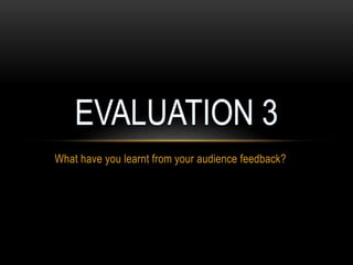 What have you learnt from your audience feedback?
 