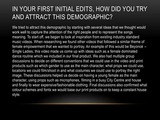 IN YOUR FIRST INITIAL EDITS, HOW DID YOU TRY
AND ATTRACT THIS DEMOGRAPHIC?
We tried to attract this demographic by starting with several ideas that we thought would
work well to capture the attention of the right people and to represent the songs
meaning. To start off, we began to look at inspiration from existing industry standard
music videos. When researching we found other videos that followed a similar theme of
female empowerment that we wanted to portray. An example of this would be Beyoncé –
Single Ladies, this video made us come up with ideas such as a female dominated
dance routine which we included in our final product. We also had multiple group
discussions to decide on different conventions that we could use in the video and print
products such as which gender to use as the main character, what props we could use,
locations we could film/shoot in and what costumes we could use to portray the right
image. These discussions helped us decide on having a young female as the main
character, using props such as microphones, filming in a busy City Centre and house
and finally to wear expensive/fashionable clothing. Final discussions also confirmed what
colour schemes and fonts we would base our print products on to keep a constant house
style.
 