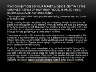 WHAT CONVENTIONS DID YOUR TARGET AUDIENCE IDENTIFY AS THE
STRONGEST ASPECT OF YOUR MEDIA PRODUCTS (MUSIC VIDEO,
DIGIPAK & MAGAZINE ADVERTISEMENT)?
The strongest aspect of our media products were casting, scenes we used and content
of the music video.
Firstly, choosing the right cast played a big part in targeting the right audience that we
picked the demographics for. For example, We used a female and male of a similar age
to the target audience we set. This meant that people of a similar age to the ones in the
music video and print products would be able to recognize them easily and also relate
because they are going through a similar time in their lives.
The scenes we chose to film at were also key in trying to attract our demographics. We
based part of our music video in a big city. This is associated with all generations but a
modern park setting is where mostly youths would hang about. This also is a secret way
to attract the attention of people we are trying to target because they will come from a
similar background and surrounding.
Finally, the content of the music video played a big part in attracting the demographic.
We included relationship scenes and energetic dance scenes to remain youthful and not
date back to the time the song we chose was made for. We also added sassy and female
empowerment signals in the content of the music video to relate to females that we were
targeting. If females watched and related to the video they are more likely to want to
watch the video again because everyone loves to relate to things they are watching.
 