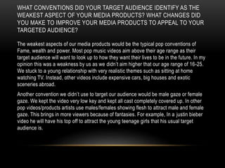WHAT CONVENTIONS DID YOUR TARGET AUDIENCE IDENTIFY AS THE
WEAKEST ASPECT OF YOUR MEDIA PRODUCTS? WHAT CHANGES DID
YOU MAKE TO IMPROVE YOUR MEDIA PRODUCTS TO APPEAL TO YOUR
TARGETED AUDIENCE?
The weakest aspects of our media products would be the typical pop conventions of
Fame, wealth and power. Most pop music videos aim above their age range as their
target audience will want to look up to how they want their lives to be in the future. In my
opinion this was a weakness by us as we didn’t aim higher that our age range of 16-25.
We stuck to a young relationship with very realistic themes such as sitting at home
watching TV. Instead, other videos include expensive cars, big houses and exotic
sceneries abroad.
Another convention we didn’t use to target our audience would be male gaze or female
gaze. We kept the video very low key and kept all cast completely covered up. In other
pop videos/products artists use males/females showing flesh to attract male and female
gaze. This brings in more viewers because of fantasies. For example, In a justin bieber
video he will have his top off to attract the young teenage girls that his usual target
audience is.
 