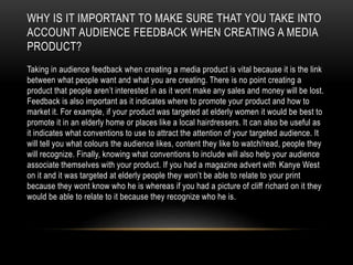 WHY IS IT IMPORTANT TO MAKE SURE THAT YOU TAKE INTO
ACCOUNT AUDIENCE FEEDBACK WHEN CREATING A MEDIA
PRODUCT?
Taking in audience feedback when creating a media product is vital because it is the link
between what people want and what you are creating. There is no point creating a
product that people aren’t interested in as it wont make any sales and money will be lost.
Feedback is also important as it indicates where to promote your product and how to
market it. For example, if your product was targeted at elderly women it would be best to
promote it in an elderly home or places like a local hairdressers. It can also be useful as
it indicates what conventions to use to attract the attention of your targeted audience. It
will tell you what colours the audience likes, content they like to watch/read, people they
will recognize. Finally, knowing what conventions to include will also help your audience
associate themselves with your product. If you had a magazine advert with Kanye West
on it and it was targeted at elderly people they won’t be able to relate to your print
because they wont know who he is whereas if you had a picture of cliff richard on it they
would be able to relate to it because they recognize who he is.
 