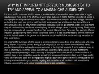 WHY IS IT IMPORTANT FOR YOUR MUSIC ARTIST TO
TRY AND APPEAL TO A MASS/NICHE AUDIENCE?
It is important for our music artist to appeal to a mass audience because this means more sales, a bigger
reputation and more fame. If the artist has a wider target audience it means that their products will appeal to
more people and will potentially make more sales. It also means that the artist will have a bigger reputation
on the line, this could be a good or bad thing but if more people love what they do then they will have a
strong reputation that will ensure their career lasts because people will get attached and be fans this means
they will continue to buy their future products giving the artist a longer career of making money. Finally, more
fame as more people will regonise them from their music if it targets them. Fame can then lead into different
industries yet again giving them a longer sustainable career. It is also easier to create a product and look of
an artist that will appeal to the general public because people tend to follow trends and copy each other in
their social circles.
It is important for our music artist to appeal to a niche audience because there are a lot of people who enjoy
being different. If our artist created a unique look and products that worked well then they would have a
constant stream of fans and people who are committed to buying their products. A niche audience tends to
stick to what they know in their unique style of music so continuing to produce products that fit to the
minority taste will generate just as much money as the popular music choices will in a mass audience. In
addition, there is less competition. An artist appealing to a mass audince is more likely to only have one hit
with a lot of fame and sales then their popularity might die down when somebody new is introduced into the
industry whereas in the long run an artist targeting a niche audience will be able to stick around in the
industry producing the same unique products as there is less competition.
 