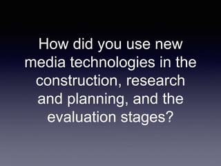 How did you use new
media technologies in the
construction, research
and planning, and the
evaluation stages?
 