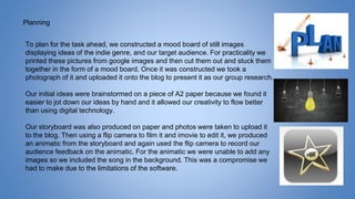 Planning
To plan for the task ahead, we constructed a mood board of still images
displaying ideas of the indie genre, and our target audience. For practicality we
printed these pictures from google images and then cut them out and stuck them
together in the form of a mood board. Once it was constructed we took a
photograph of it and uploaded it onto the blog to present it as our group research.
Our initial ideas were brainstormed on a piece of A2 paper because we found it
easier to jot down our ideas by hand and it allowed our creativity to flow better
than using digital technology.
Our storyboard was also produced on paper and photos were taken to upload it
to the blog. Then using a flip camera to film it and imovie to edit it, we produced
an animatic from the storyboard and again used the flip camera to record our
audience feedback on the animatic. For the animatic we were unable to add any
images so we included the song in the background. This was a compromise we
had to make due to the limitations of the software.
 
