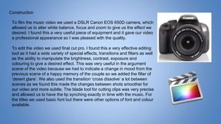 Construction
To film the music video we used a DSLR Canon EOS 650D camera, which
allowed us to alter white balance, focus and zoom to give us the effect we
desired. I found this a very useful piece of equipment and it gave our video
a professional appearance so I was pleased with the quality.
To edit the video we used final cut pro. I found this a very effective editing
tool as it had a wide variety of special effects, transitions and filters as well
as the ability to manipulate the brightness, contrast, exposure and
colouring to give a desired effect. This was very useful in the argument
scene of the video because we had to indicate a change in mood from the
previous scene of a happy memory of the couple so we added the filter of
‘desert glare’. We also used the transition ‘cross dissolve’ a lot between
scenes as we found this made the changes between shots smoother for
our video and more subtle. The blade tool for cutting clips was very precise
and allowed us to have the lip synching exactly in time with the music. For
the titles we used basic font but there were other options of font and colour
available.
 