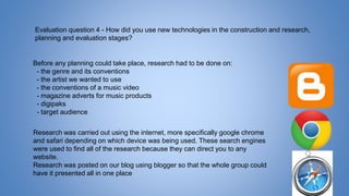 Evaluation question 4 - How did you use new technologies in the construction and research,
planning and evaluation stages?
Before any planning could take place, research had to be done on:
- the genre and its conventions
- the artist we wanted to use
- the conventions of a music video
- magazine adverts for music products
- digipaks
- target audience
Research was carried out using the internet, more specifically google chrome
and safari depending on which device was being used. These search engines
were used to find all of the research because they can direct you to any
website.
Research was posted on our blog using blogger so that the whole group could
have it presented all in one place
 