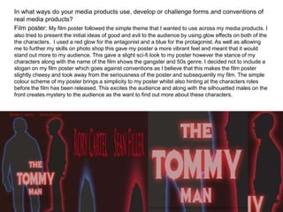 In what ways do your media products use, develop or challenge forms and conventions of
real media products?
Film poster: My film poster followed the simple theme that I wanted to use across my media products. I
also tried to present the initial ideas of good and evil to the audience by using glow effects on both of the
the characters. I used a red glow for the antagonist and a blue for the protagonist. As well as allowing
me to further my skills on photo shop this gave my poster a more vibrant feel and meant that it would
stand out more to my audience. This gave a slight sci-fi look to my poster however the stance of my
characters along with the name of the film shows the gangster and 50s genre. I decided not to include a
slogan on my film poster which goes against conventions as I believe that this makes the film poster
slightly cheesy and took away from the seriousness of the poster and subsequently my film. The simple
colour scheme of my poster brings a simplicity to my poster whilst also hinting at the characters roles
before the film has been released. This excites the audience and along with the silhouetted males on the
front creates mystery to the audience as the want to find out more about these characters.
 