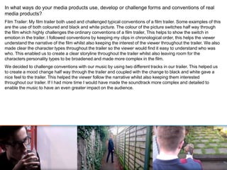 In what ways do your media products use, develop or challenge forms and conventions of real
media products?
Film Trailer: My film trailer both used and challenged typical conventions of a film trailer. Some examples of this
are the use of both coloured and black and white picture. The colour of the picture switches half way through
the film which highly challenges the ordinary conventions of a film trailer, This helps to show the switch in
emotion in the trailer. I followed conventions by keeping my clips in chronological order, this helps the viewer
understand the narrative of the film whilst also keeping the interest of the viewer throughout the trailer. We also
made clear the character types throughout the trailer so the viewer would find it easy to understand who was
who. This enabled us to create a clear storyline throughout the trailer whilst also leaving room for the
characters personality types to be broadened and made more complex in the film.
We decided to challenge conventions with our music by using two different tracks in our trailer. This helped us
to create a mood change half way through the trailer and coupled with the change to black and white gave a
nice feel to the trailer. This helped the viewer follow the narrative whilst also keeping them interested
throughout our trailer. If I had more time I would have made the soundtrack more complex and detailed to
enable the music to have an even greater impact on the audience.
 