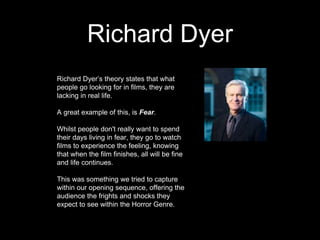 Richard Dyer
Richard Dyer’s theory states that what
people go looking for in films, they are
lacking in real life.
A great example of this, is Fear.
Whilst people don't really want to spend
their days living in fear, they go to watch
films to experience the feeling, knowing
that when the film finishes, all will be fine
and life continues.
This was something we tried to capture
within our opening sequence, offering the
audience the frights and shocks they
expect to see within the Horror Genre.
 