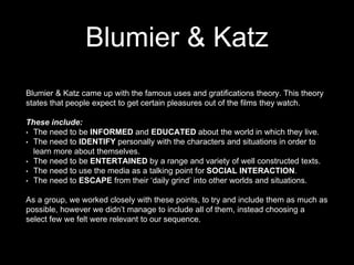 Blumier & Katz
Blumier & Katz came up with the famous uses and gratifications theory. This theory
states that people expect to get certain pleasures out of the films they watch.
These include:
• The need to be INFORMED and EDUCATED about the world in which they live.
• The need to IDENTIFY personally with the characters and situations in order to
learn more about themselves.
• The need to be ENTERTAINED by a range and variety of well constructed texts.
• The need to use the media as a talking point for SOCIAL INTERACTION.
• The need to ESCAPE from their ‘daily grind’ into other worlds and situations.
As a group, we worked closely with these points, to try and include them as much as
possible, however we didn’t manage to include all of them, instead choosing a
select few we felt were relevant to our sequence.
 