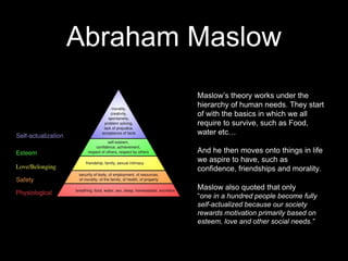 Abraham Maslow
Maslow’s theory works under the
hierarchy of human needs. They start
of with the basics in which we all
require to survive, such as Food,
water etc…
And he then moves onto things in life
we aspire to have, such as
confidence, friendships and morality.
Maslow also quoted that only
“one in a hundred people become fully
self-actualized because our society
rewards motivation primarily based on
esteem, love and other social needs.”
 
