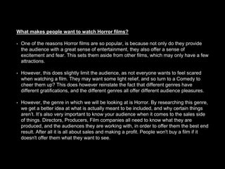 What makes people want to watch Horror films?
• One of the reasons Horror films are so popular, is because not only do they provide
the audience with a great sense of entertainment, they also offer a sense of
excitement and fear. This sets them aside from other films, which may only have a few
attractions.
• However, this does slightly limit the audience, as not everyone wants to feel scared
when watching a film. They may want some light relief, and so turn to a Comedy to
cheer them up? This does however reinstate the fact that different genres have
different gratifications, and the different genres all offer different audience pleasures.
• However, the genre in which we will be looking at is Horror. By researching this genre,
we get a better idea at what is actually meant to be included, and why certain things
aren’t. It’s also very important to know your audience when it comes to the sales side
of things. Directors, Producers, Film companies all need to know what they are
produced, and the audiences they are working with, in order to offer them the best end
result. After all it is all about sales and making a profit. People won't buy a film if it
doesn't offer them what they want to see.
 