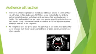 Audience attraction


The way in which we prepared, filmed and editing is crucial in terms of how
we attracted certain audiences. As thriller genre enthusiasts, me and my
partner recalled certain techniques and scenes we had previously seen in
thriller film and decided how we could incorporate something similar into our
own pieces. Doing this made sure that audiences would recognise the genre
and show interest in our sequence.



We recognised that our piece could not continue at the same pace constantly
so we ensured that there was a balanced level of pace, action, emotion and
other aspects.

 